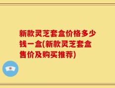 新款灵芝套盒价格多少钱一盒(新款灵芝套盒售价及购买推荐)