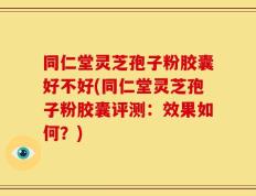 同仁堂灵芝孢子粉胶囊好不好(同仁堂灵芝孢子粉胶囊评测：效果如何？)