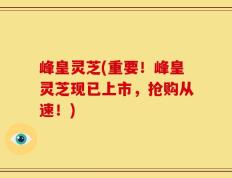 峰皇灵芝(重要！峰皇灵芝现已上市，抢购从速！)