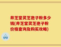 井芝堂灵芝孢子粉多少钱(井芝堂灵芝孢子粉价格查询及购买攻略)