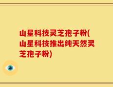 山星科技灵芝孢子粉(山星科技推出纯天然灵芝孢子粉)