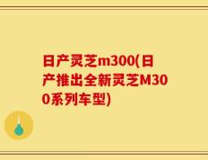日产灵芝m300(日产推出全新灵芝M300系列车型)