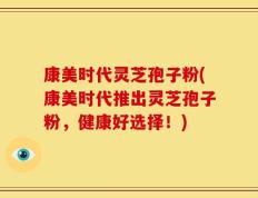 康美时代灵芝孢子粉(康美时代推出灵芝孢子粉，健康好选择！)