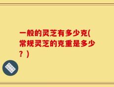 一般的灵芝有多少克(常规灵芝的克重是多少？)