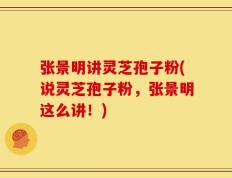 张景明讲灵芝孢子粉(说灵芝孢子粉，张景明这么讲！)