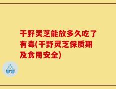 干野灵芝能放多久吃了有毒(干野灵芝保质期及食用安全)