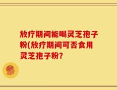 放疗期间能喝灵芝孢子粉(放疗期间可否食用灵芝孢子粉？