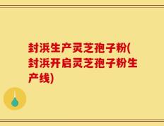 封浜生产灵芝孢子粉(封浜开启灵芝孢子粉生产线)