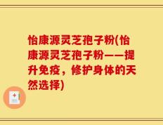 怡康源灵芝孢子粉(怡康源灵芝孢子粉——提升免疫，修护身体的天然选择)