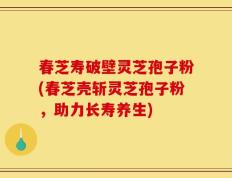 春芝寿破壁灵芝孢子粉(春芝壳斩灵芝孢子粉，助力长寿养生)
