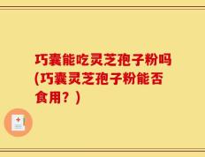 巧囊能吃灵芝孢子粉吗(巧囊灵芝孢子粉能否食用？)