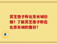 灵芝孢子粉北京长城价格？了解灵芝孢子粉在北京长城的售价？