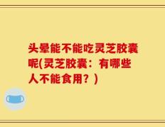 头晕能不能吃灵芝胶囊呢(灵芝胶囊：有哪些人不能食用？)