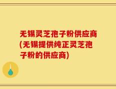 无锡灵芝孢子粉供应商(无锡提供纯正灵芝孢子粉的供应商)
