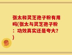 张太和灵芝孢子粉有用吗(张太与灵芝孢子粉：功效真实还是夸大？)