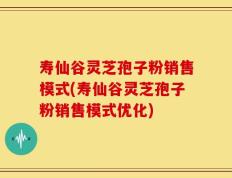 寿仙谷灵芝孢子粉销售模式(寿仙谷灵芝孢子粉销售模式优化)