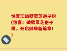 惊喜汇破壁灵芝孢子粉(惊喜！破壁灵芝孢子粉，开启健康新篇章！)