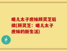 曦儿太子庶妹顾灵芝后续(顾灵芝：曦儿太子庶妹的新生活)