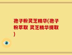 孢子粉灵芝精华(孢子粉萃取 灵芝精华提取)