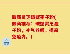 微商灵芝破壁孢子粉(微商推荐：破壁灵芝孢子粉，补气养颜，提高免疫力。)