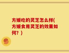 方媛吃的灵芝怎么样(方媛食用灵芝的效果如何？)