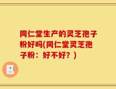 同仁堂生产的灵芝孢子粉好吗(同仁堂灵芝孢子粉：好不好？)