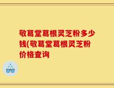 敬葛堂葛根灵芝粉多少钱(敬葛堂葛根灵芝粉价格查询
