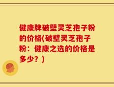 健康牌破壁灵芝孢子粉的价格(破壁灵芝孢子粉：健康之选的价格是多少？)