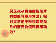 灵芝孢子粉和螺旋藻片的益处与使用方法？探讨灵芝孢子粉和螺旋藻片的营养价值和健康功效？