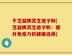 干芝益牌灵芝孢子粉(芝益牌灵芝孢子粉：提升免疫力的健康选择)