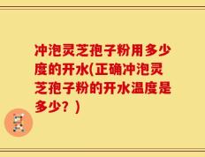 冲泡灵芝孢子粉用多少度的开水(正确冲泡灵芝孢子粉的开水温度是多少？)