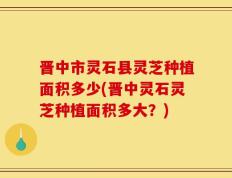 晋中市灵石县灵芝种植面积多少(晋中灵石灵芝种植面积多大？)