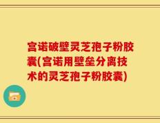 宫诺破壁灵芝孢子粉胶囊(宫诺用壁垒分离技术的灵芝孢子粉胶囊)