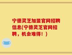 宁德灵芝加盟官网招聘信息(宁德灵芝官网招聘，机会难得！)