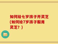 如何给七岁孩子开灵芝(如何给7岁孩子服用灵芝？)