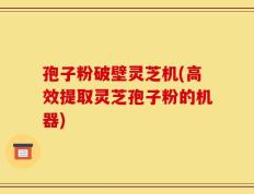 孢子粉破壁灵芝机(高效提取灵芝孢子粉的机器)
