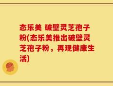 态乐美 破壁灵芝孢子粉(态乐美推出破壁灵芝孢子粉，再现健康生活)