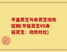 平盖灵芝与赤灵芝功效区别(平菇灵芝VS赤菇灵芝：功效对比)