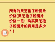 所有的灵芝孢子粉图片价格(灵芝孢子粉图片价格一览：购买灵芝孢子粉图片的费用是多少？)