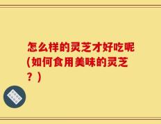怎么样的灵芝才好吃呢(如何食用美味的灵芝？)