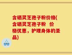 含硒灵芝孢子粉价格(含硒灵芝孢子粉  价格优惠，护理身体的圣品)