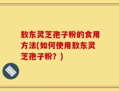 敖东灵芝孢子粉的食用方法(如何使用敖东灵芝孢子粉？)