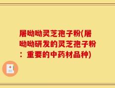 屠呦呦灵芝孢子粉(屠呦呦研发的灵芝孢子粉：重要的中药材品种)