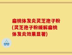 扁桃体发炎灵芝孢子粉(灵芝孢子粉缓解扁桃体发炎效果显著)