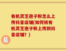 有机灵芝孢子粉怎么上传抖音店铺(如何将有机灵芝孢子粉上传到抖音店铺？)