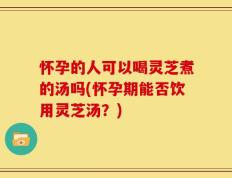 怀孕的人可以喝灵芝煮的汤吗(怀孕期能否饮用灵芝汤？)