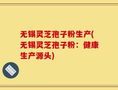 无锡灵芝孢子粉生产(无锡灵芝孢子粉：健康生产源头)