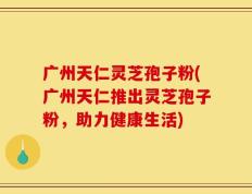 广州天仁灵芝孢子粉(广州天仁推出灵芝孢子粉，助力健康生活)
