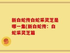 新白蛇传白蛇采灵芝是哪一集(新白蛇传：白蛇采灵芝篇