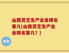 山西灵芝生产企业排名第几(山西灵芝生产企业排名第几？)